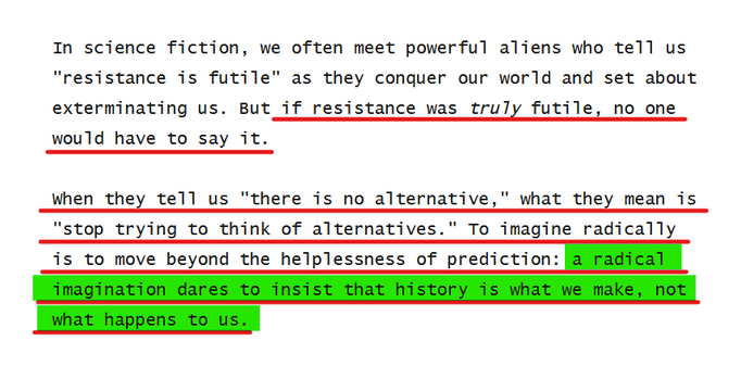 Text from article:
In science fiction, we often meet powerful aliens who tell us "resistance is futile" as they conquer our world and set about exterminating us. But if resistance was truly futile, no one would have to say it.

When they tell us "there is no alternative," what they mean is "stop trying to think of alternatives." To imagine radically is to move beyond the helplessness of prediction: a radical imagination dares to insist that history is what we make, not what happens to us.